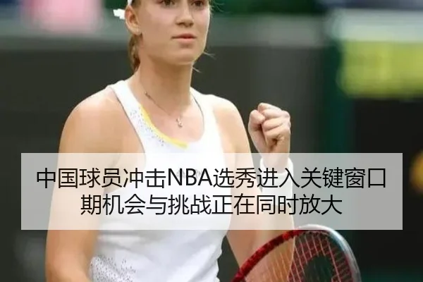 中国球员冲击NBA选秀进入关键窗口期机会与挑战正在同时放大 - kaiyun